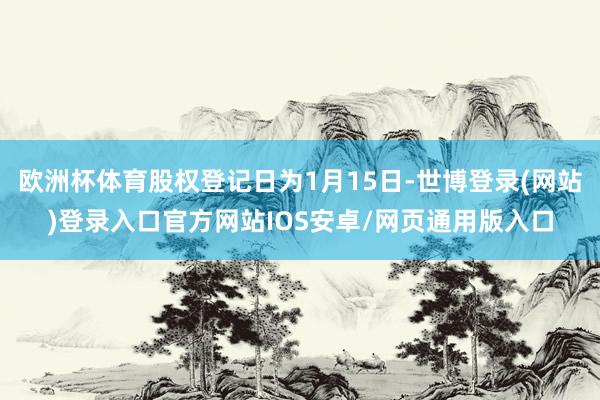 欧洲杯体育股权登记日为1月15日-世博登录(网站)登录入口官方网站IOS安卓/网页通用版入口