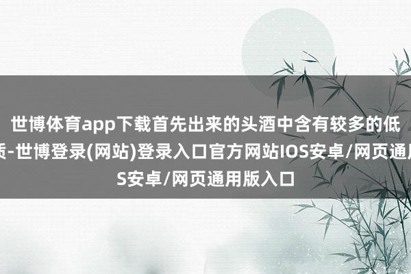 世博体育app下载首先出来的头酒中含有较多的低沸点杂质-世博登录(网站)登录入口官方网站IOS安卓/网页通用版入口