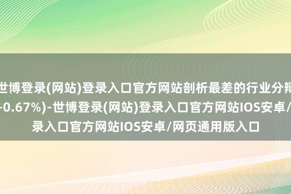 世博登录(网站)登录入口官方网站剖析最差的行业分辩为: 家用电器(-0.67%)-世博登录(网站)登录入口官方网站IOS安卓/网页通用版入口