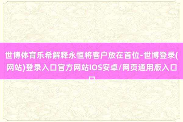 世博体育乐希解释永恒将客户放在首位-世博登录(网站)登录入口官方网站IOS安卓/网页通用版入口