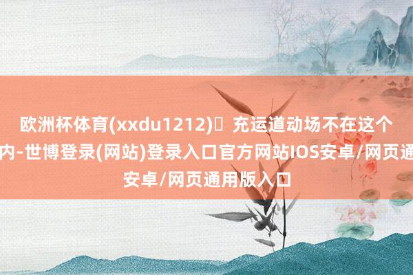 欧洲杯体育(xxdu1212)♥充运道动场不在这个章程畛域内-世博登录(网站)登录入口官方网站IOS安卓/网页通用版入口
