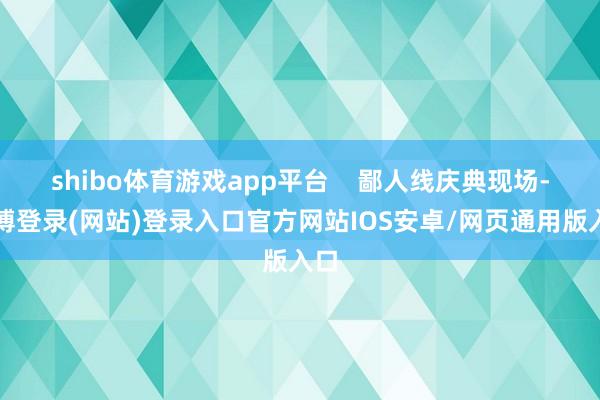 shibo体育游戏app平台 鄙人线庆典现场-世博登录(网站)登录入口官方网站IOS安卓/网页通用版入口