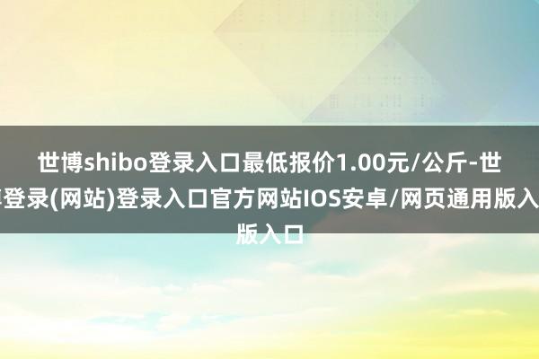 世博shibo登录入口最低报价1.00元/公斤-世博登录(网站)登录入口官方网站IOS安卓/网页通用版入口