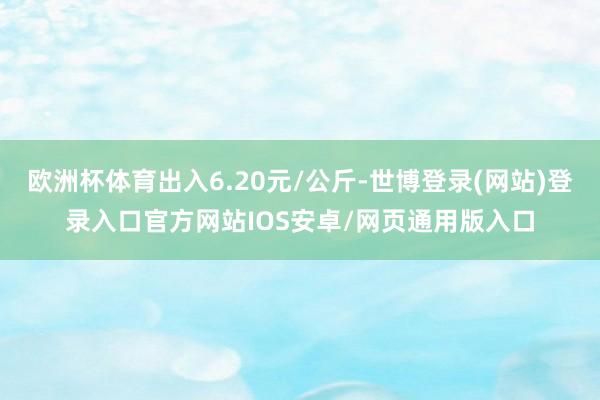 欧洲杯体育出入6.20元/公斤-世博登录(网站)登录入口官方网站IOS安卓/网页通用版入口