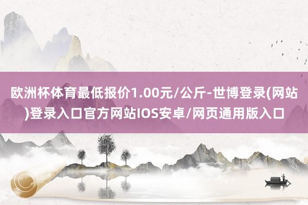 欧洲杯体育最低报价1.00元/公斤-世博登录(网站)登录入口官方网站IOS安卓/网页通用版入口