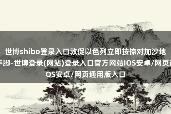 世博shibo登录入口敦促以色列立即按捺对加沙地带的军事手脚-世博登录(网站)登录入口官方网站IOS安卓/网页通用版入口