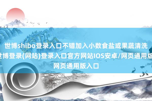 世博shibo登录入口不错加入小数食盐或果蔬清洗剂-世博登录(网站)登录入口官方网站IOS安卓/网页通用版入口