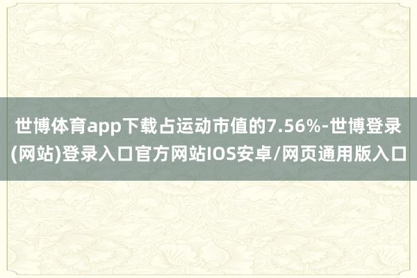 世博体育app下载占运动市值的7.56%-世博登录(网站)登录入口官方网站IOS安卓/网页通用版入口