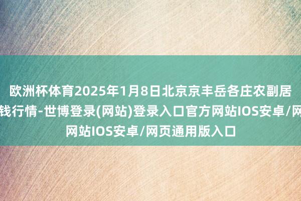 欧洲杯体育2025年1月8日北京京丰岳各庄农副居品批发市集价钱行情-世博登录(网站)登录入口官方网站IOS安卓/网页通用版入口