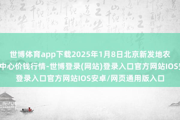 世博体育app下载2025年1月8日北京新发地农副产物批发阛阓信息中心价钱行情-世博登录(网站)登录入口官方网站IOS安卓/网页通用版入口