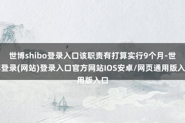 世博shibo登录入口该职责有打算实行9个月-世博登录(网站)登录入口官方网站IOS安卓/网页通用版入口
