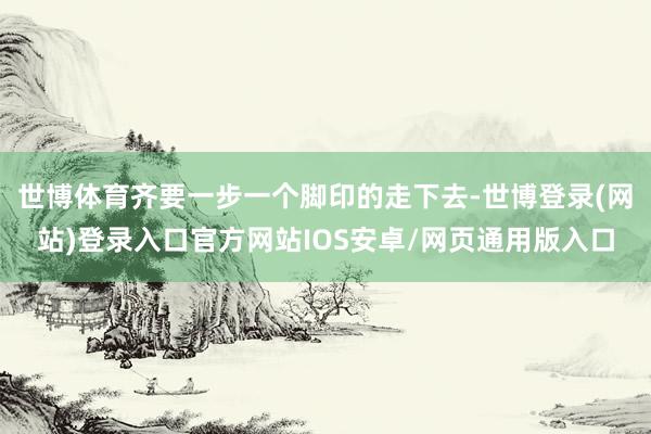 世博体育齐要一步一个脚印的走下去-世博登录(网站)登录入口官方网站IOS安卓/网页通用版入口