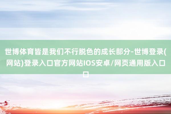 世博体育皆是我们不行脱色的成长部分-世博登录(网站)登录入口官方网站IOS安卓/网页通用版入口