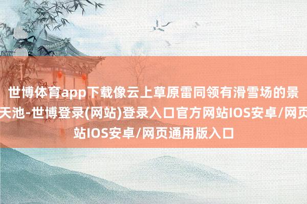 世博体育app下载像云上草原雷同领有滑雪场的景区还有江南天池-世博登录(网站)登录入口官方网站IOS安卓/网页通用版入口