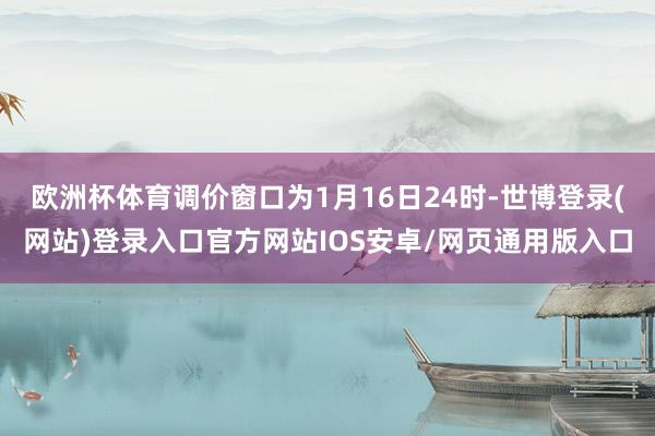 欧洲杯体育调价窗口为1月16日24时-世博登录(网站)登录入口官方网站IOS安卓/网页通用版入口