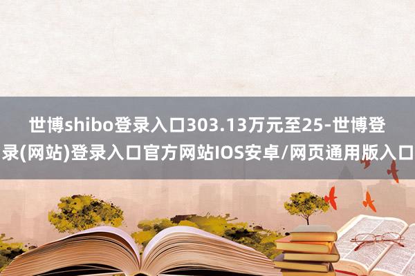 世博shibo登录入口303.13万元至25-世博登录(网站)登录入口官方网站IOS安卓/网页通用版入口