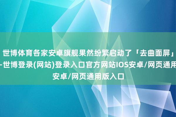 世博体育各家安卓旗舰果然纷繁启动了「去曲面屏」的操作-世博登录(网站)登录入口官方网站IOS安卓/网页通用版入口