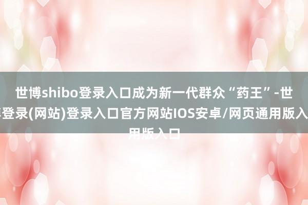 世博shibo登录入口成为新一代群众“药王”-世博登录(网站)登录入口官方网站IOS安卓/网页通用版入口