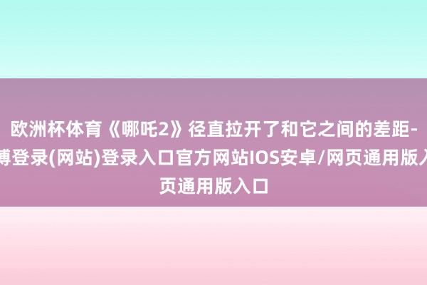 欧洲杯体育《哪吒2》径直拉开了和它之间的差距-世博登录(网站)登录入口官方网站IOS安卓/网页通用版入口