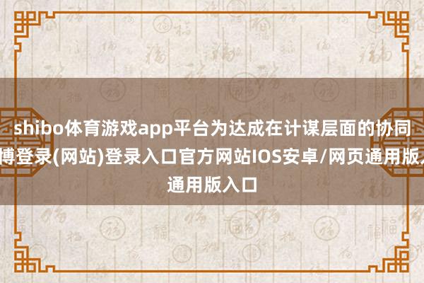 shibo体育游戏app平台为达成在计谋层面的协同-世博登录(网站)登录入口官方网站IOS安卓/网页通用版入口