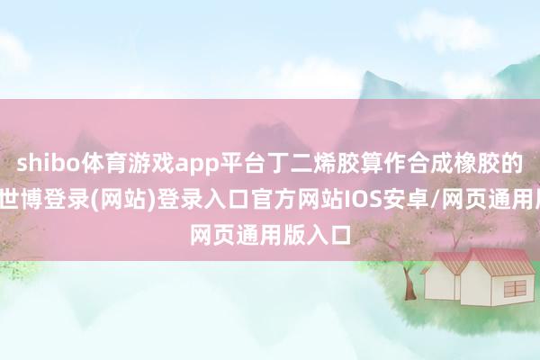 shibo体育游戏app平台丁二烯胶算作合成橡胶的一种-世博登录(网站)登录入口官方网站IOS安卓/网页通用版入口