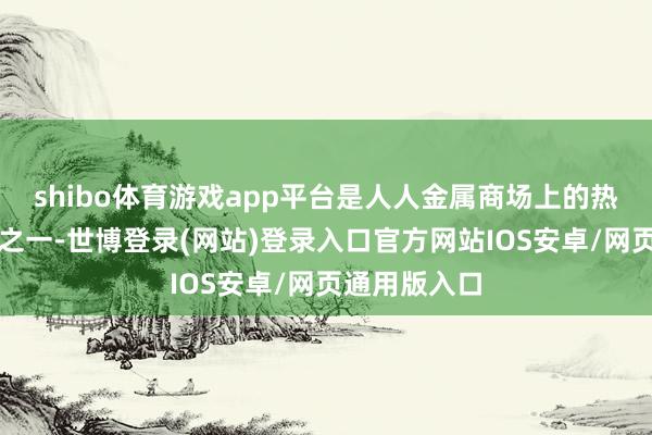 shibo体育游戏app平台是人人金属商场上的热点交游品种之一-世博登录(网站)登录入口官方网站IOS安卓/网页通用版入口