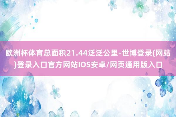 欧洲杯体育总面积21.44泛泛公里-世博登录(网站)登录入口官方网站IOS安卓/网页通用版入口