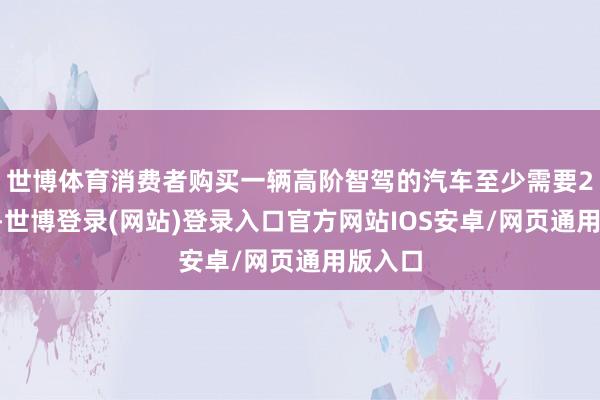 世博体育消费者购买一辆高阶智驾的汽车至少需要20万元-世博登录(网站)登录入口官方网站IOS安卓/网页通用版入口