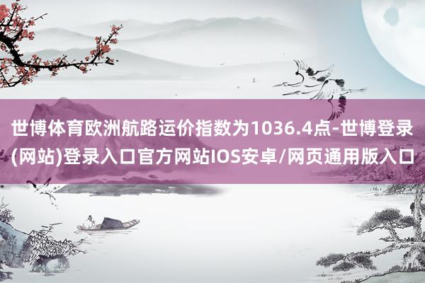 世博体育欧洲航路运价指数为1036.4点-世博登录(网站)登录入口官方网站IOS安卓/网页通用版入口
