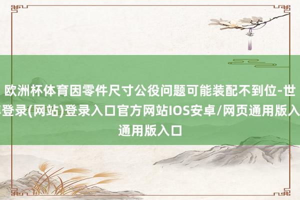 欧洲杯体育因零件尺寸公役问题可能装配不到位-世博登录(网站)登录入口官方网站IOS安卓/网页通用版入口
