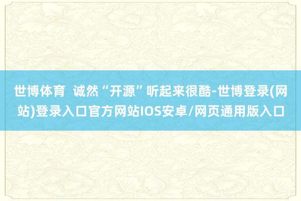 世博体育  诚然“开源”听起来很酷-世博登录(网站)登录入口官方网站IOS安卓/网页通用版入口