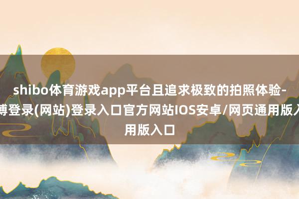 shibo体育游戏app平台且追求极致的拍照体验-世博登录(网站)登录入口官方网站IOS安卓/网页通用版入口