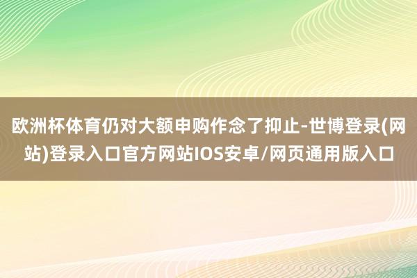 欧洲杯体育仍对大额申购作念了抑止-世博登录(网站)登录入口官方网站IOS安卓/网页通用版入口