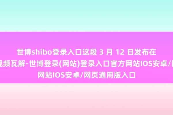 世博shibo登录入口这段 3 月 12 日发布在酬酢媒体上的视频瓦解-世博登录(网站)登录入口官方网站IOS安卓/网页通用版入口