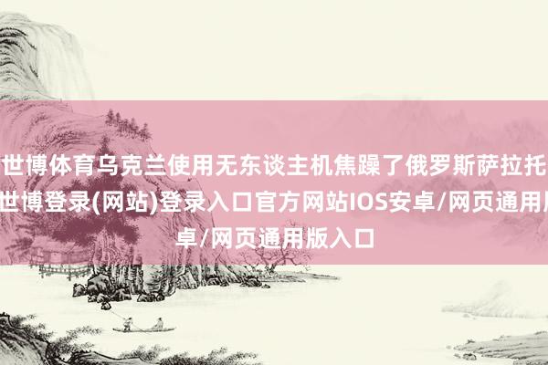世博体育乌克兰使用无东谈主机焦躁了俄罗斯萨拉托夫州-世博登录(网站)登录入口官方网站IOS安卓/网页通用版入口