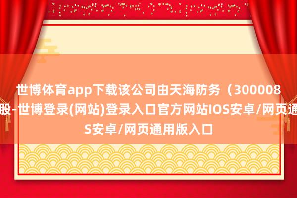 世博体育app下载该公司由天海防务（300008）全资捏股-世博登录(网站)登录入口官方网站IOS安卓/网页通用版入口