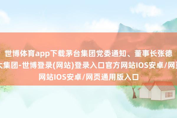 世博体育app下载茅台集团党委通知、董事长张德芹率队赴华大集团-世博登录(网站)登录入口官方网站IOS安卓/网页通用版入口