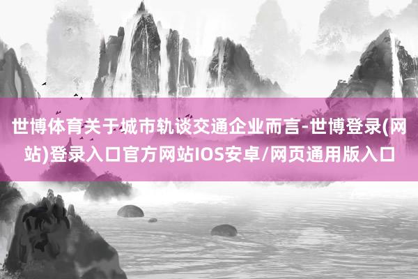 世博体育关于城市轨谈交通企业而言-世博登录(网站)登录入口官方网站IOS安卓/网页通用版入口