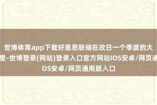 世博体育app下载好意思联储在改日一个季度的大部分期间里-世博登录(网站)登录入口官方网站IOS安卓/网页通用版入口