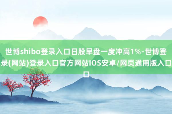 世博shibo登录入口日股早盘一度冲高1%-世博登录(网站)登录入口官方网站IOS安卓/网页通用版入口