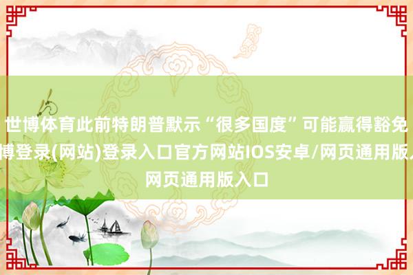 世博体育此前特朗普默示“很多国度”可能赢得豁免-世博登录(网站)登录入口官方网站IOS安卓/网页通用版入口