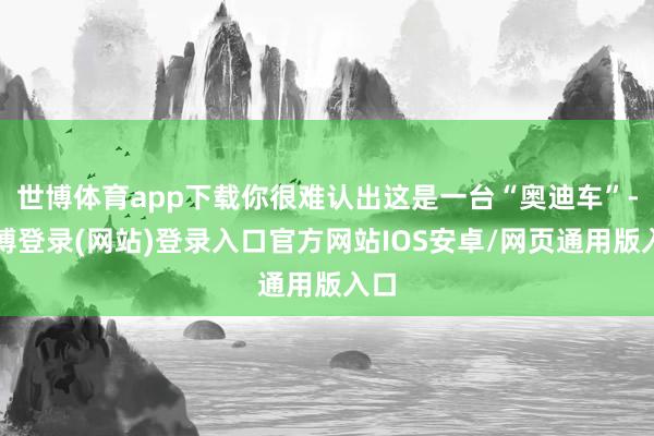 世博体育app下载你很难认出这是一台“奥迪车”-世博登录(网站)登录入口官方网站IOS安卓/网页通用版入口