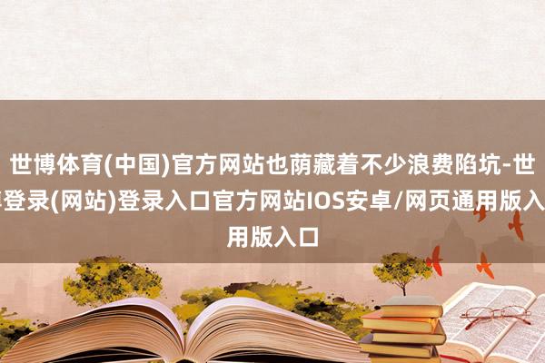 世博体育(中国)官方网站也荫藏着不少浪费陷坑-世博登录(网站)登录入口官方网站IOS安卓/网页通用版入口