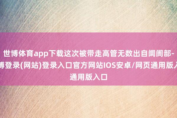 世博体育app下载这次被带走高管无数出自阛阓部-世博登录(网站)登录入口官方网站IOS安卓/网页通用版入口