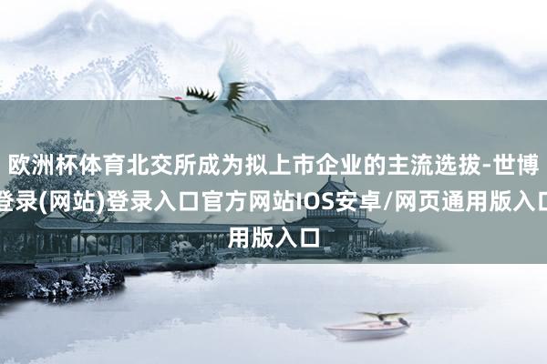 欧洲杯体育北交所成为拟上市企业的主流选拔-世博登录(网站)登录入口官方网站IOS安卓/网页通用版入口