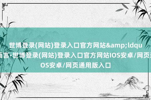 世博登录(网站)登录入口官方网站&ldquo;就个体而言-世博登录(网站)登录入口官方网站IOS安卓/网页通用版入口