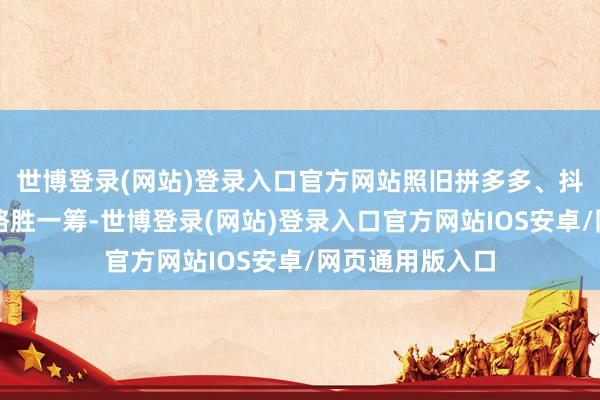 世博登录(网站)登录入口官方网站照旧拼多多、抖音电商这么的略胜一筹-世博登录(网站)登录入口官方网站IOS安卓/网页通用版入口