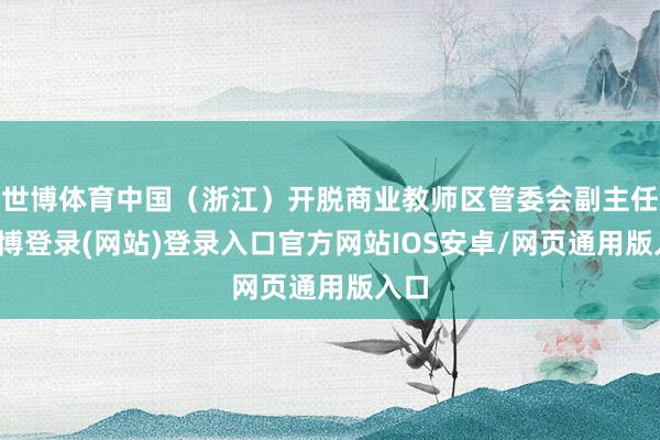 世博体育中国（浙江）开脱商业教师区管委会副主任-世博登录(网站)登录入口官方网站IOS安卓/网页通用版入口