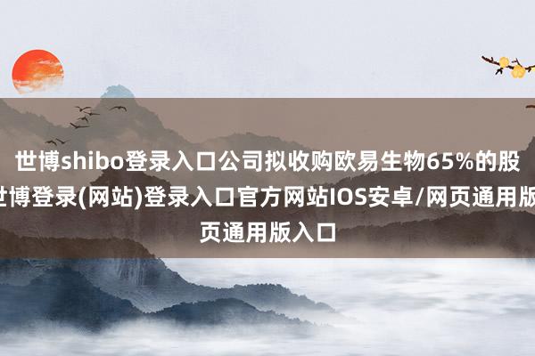 世博shibo登录入口公司拟收购欧易生物65%的股权-世博登录(网站)登录入口官方网站IOS安卓/网页通用版入口