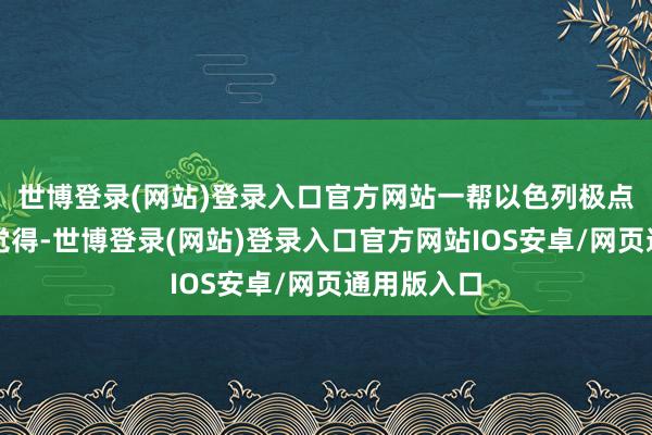 世博登录(网站)登录入口官方网站一帮以色列极点势力就会觉得-世博登录(网站)登录入口官方网站IOS安卓/网页通用版入口